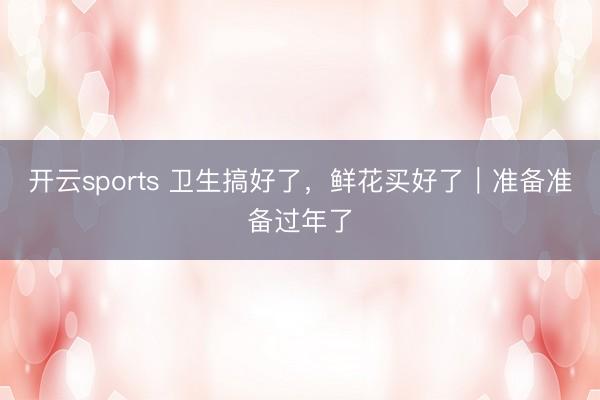 开云sports 卫生搞好了，鲜花买好了｜准备准备过年了
