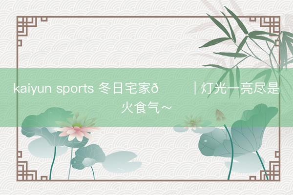 kaiyun sports 冬日宅家🏠 | 灯光一亮尽是火食气～
