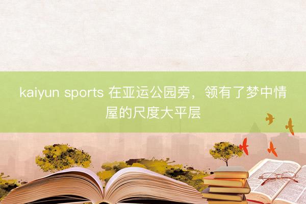 kaiyun sports 在亚运公园旁,领有了梦中情屋的尺度大平层