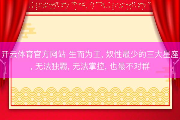 开云体育官方网站 生而为王， 奴性最少的三大星座， 无法独霸， 无法掌控， 也最不对群