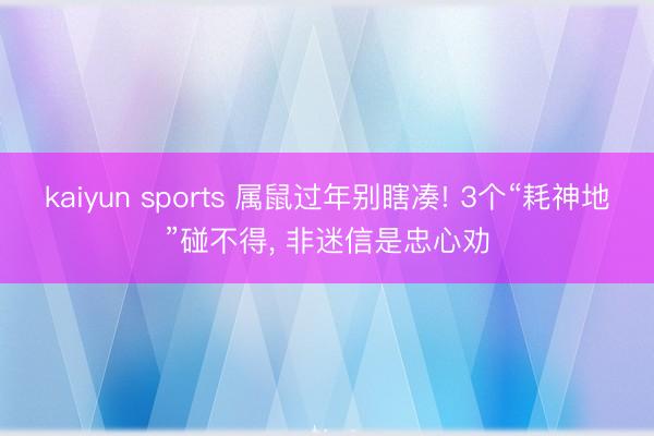 kaiyun sports 属鼠过年别瞎凑! 3个“耗神地”碰不得， 非迷信是忠心劝