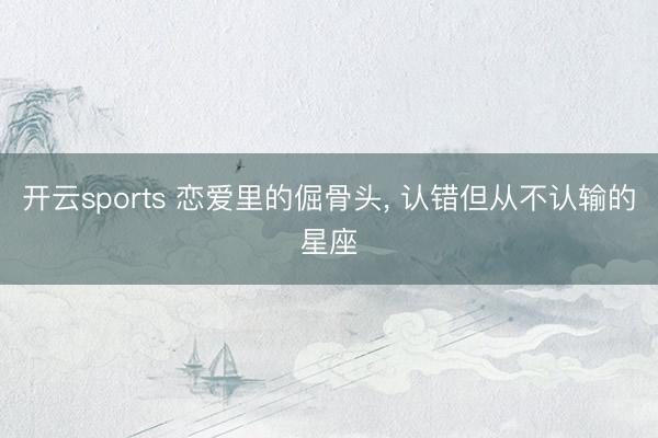 开云sports 恋爱里的倔骨头, 认错但从不认输的星座