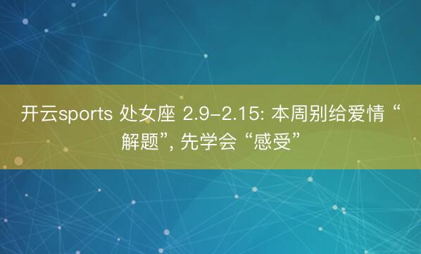 开云sports 处女座 2.9-2.15: 本周别给爱情 “解题”， 先学会 “感受”