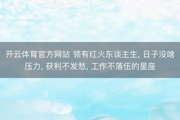 开云体育官方网站 领有红火东谈主生, 日子没啥压力, 获利不发愁, 工作不落伍的星座