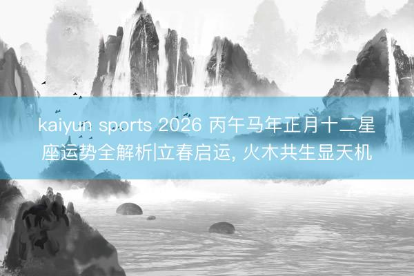 kaiyun sports 2026 丙午马年正月十二星座运势全解析|立春启运, 火木共生显天机