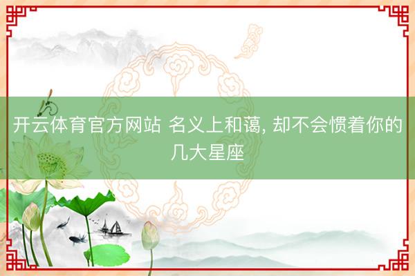 开云体育官方网站 名义上和蔼, 却不会惯着你的几大星座