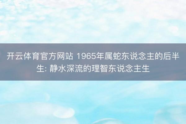 开云体育官方网站 1965年属蛇东说念主的后半生: 静水深流的理智东说念主生