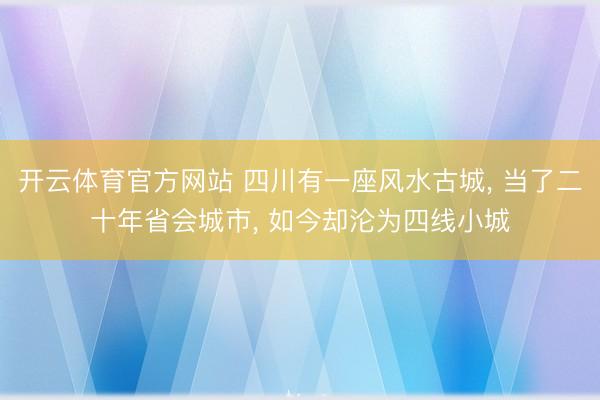 开云体育官方网站 四川有一座风水古城， 当了二十年省会城市， 如今却沦为四线小城
