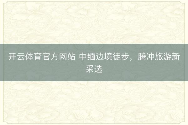 开云体育官方网站 中缅边境徒步,腾冲旅游新采选