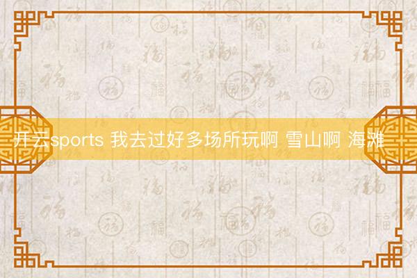 开云sports 我去过好多场所玩啊 雪山啊 海滩⛄️