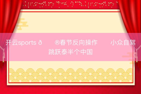 开云sports 🏮春节反向操作❗️小众自驾跳跃泰半个中国