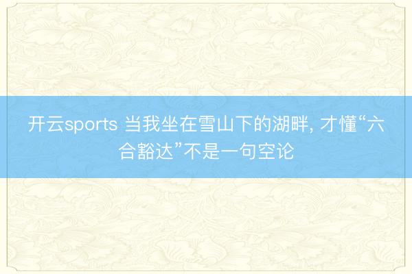 开云sports 当我坐在雪山下的湖畔， 才懂“六合豁达”不是一句空论
