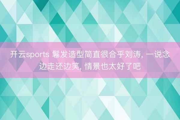 开云sports 鬈发造型简直很合乎刘涛， 一说念边走还边笑， 情景也太好了吧