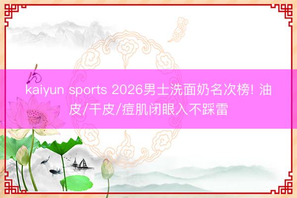 kaiyun sports 2026男士洗面奶名次榜! 油皮/干皮/痘肌闭眼入不踩雷