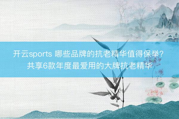 开云sports 哪些品牌的抗老精华值得保举? 共享6款年度最爱用的大牌抗老精华