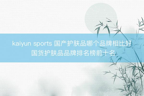 kaiyun sports 国产护肤品哪个品牌相比好 国货护肤品品牌排名榜前十名