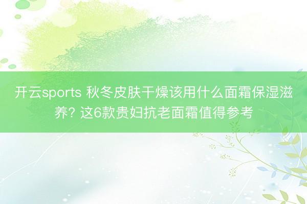 开云sports 秋冬皮肤干燥该用什么面霜保湿滋养? 这6款贵妇抗老面霜值得参考