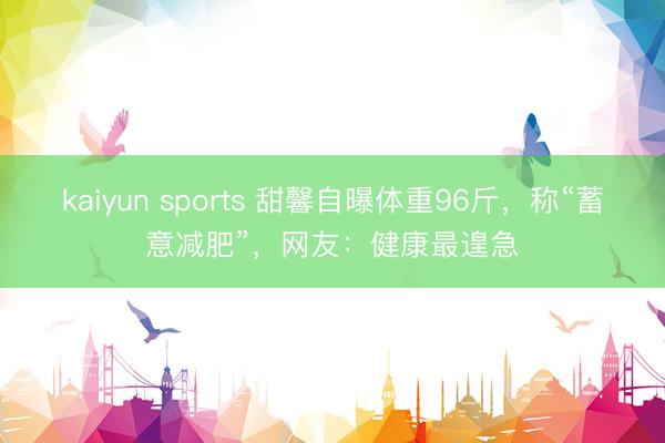 kaiyun sports 甜馨自曝体重96斤，称“蓄意减肥”，网友：健康最遑急