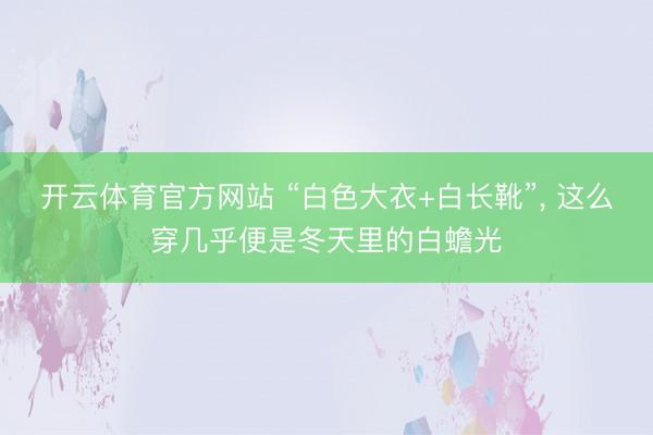 开云体育官方网站 “白色大衣+白长靴”，<a href=