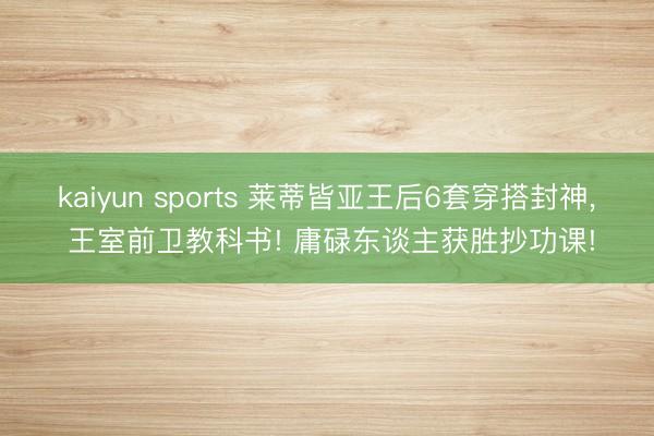 kaiyun sports 莱蒂皆亚王后6套穿搭封神， 王室前卫教科书! 庸碌东谈主获胜抄功课!
