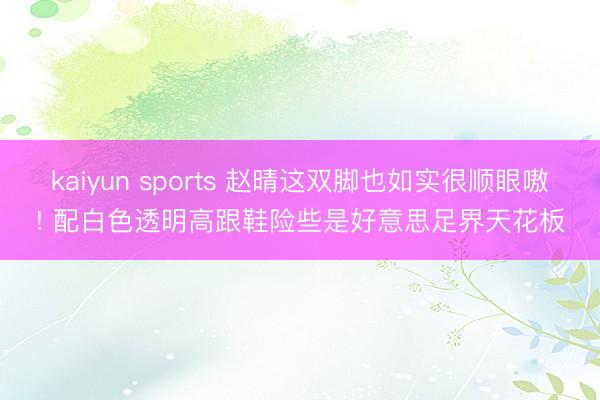 kaiyun sports 赵晴这双脚也如实很顺眼嗷! 配白色透明高跟鞋险些是好意思足界天花板