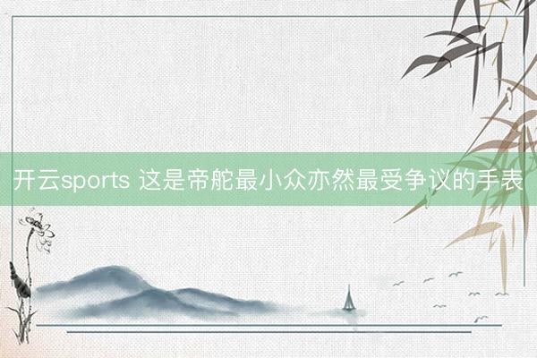 开云sports 这是帝舵最小众亦然最受争议的手表