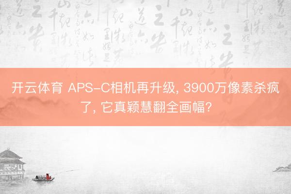开云体育 APS-C相机再升级, 3900万像素杀疯了, 它真颖慧翻全画幅?