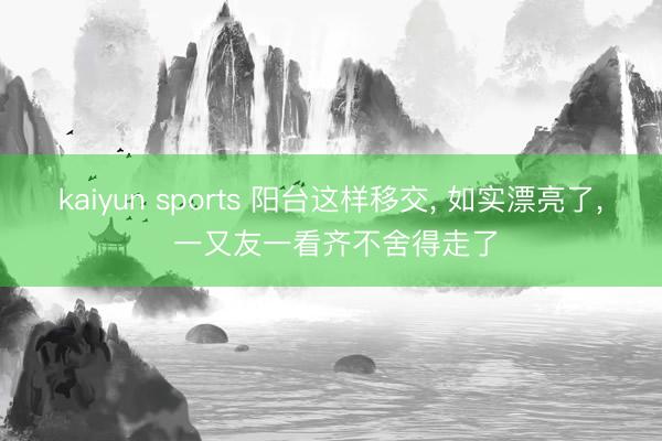 kaiyun sports 阳台这样移交， 如实漂亮了， 一又友一看齐不舍得走了