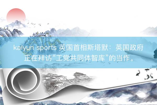 kaiyun sports 英国首相斯塔默:英国政府正在拜访“工党共同体智库”的当作。