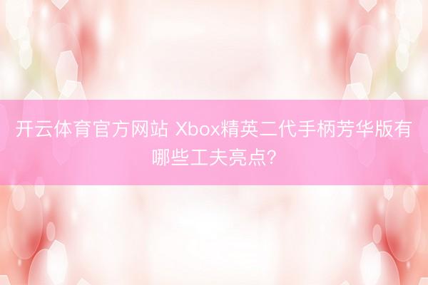 开云体育官方网站 Xbox精英二代手柄芳华版有哪些工夫亮点？