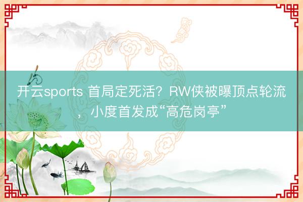 开云sports 首局定死活？RW侠被曝顶点轮流，小度首发成“高危岗亭”