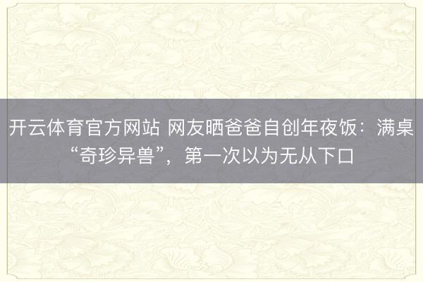 开云体育官方网站 网友晒爸爸自创年夜饭：满桌“奇珍异兽”，第一次以为无从下口