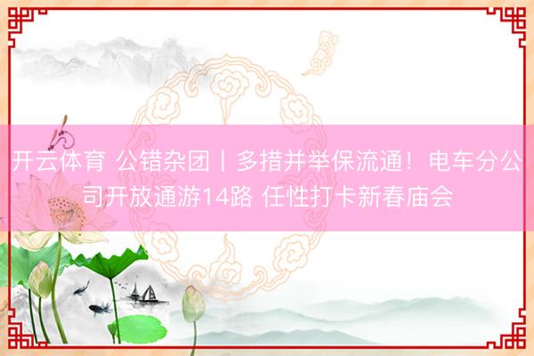 开云体育 公错杂团丨多措并举保流通!电车分公司开放通游14路 任性打卡新春庙会