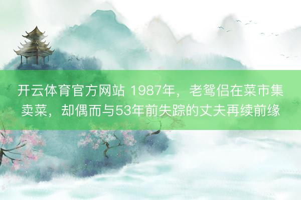 开云体育官方网站 1987年，老鸳侣在菜市集卖菜，却偶而与53年前失踪的丈夫再续前缘