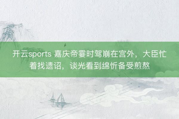 开云sports 嘉庆帝霎时驾崩在宫外,大臣忙着找遗诏,谈光看到绵忻备受煎熬