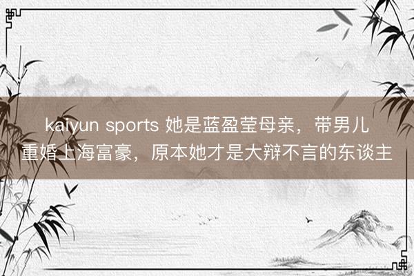 kaiyun sports 她是蓝盈莹母亲,带男儿重婚上海富豪,原本她才是大辩不言的东谈主