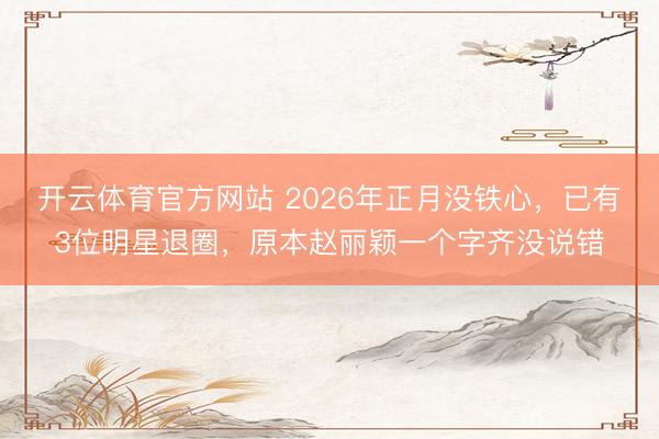 开云体育官方网站 2026年正月没铁心，已有3位明星退圈，原本赵丽颖一个字齐没说错