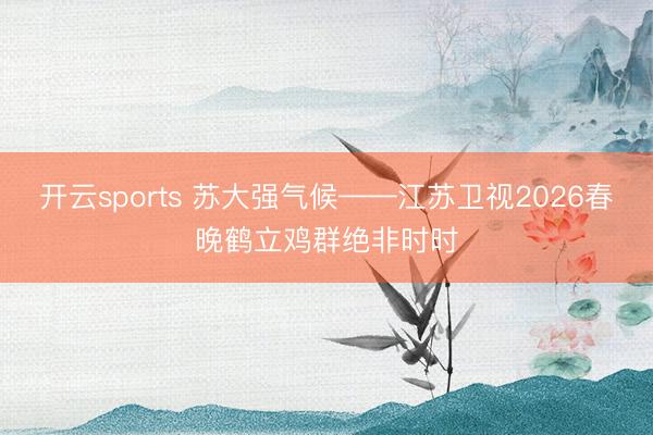 开云sports 苏大强气候——江苏卫视2026春晚鹤立鸡群绝非时时
