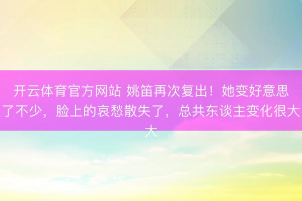 开云体育官方网站 姚笛再次复出！她变好意思了不少，脸上的哀愁散失了，总共东谈主变化很大