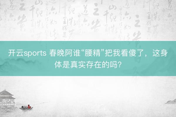 开云sports 春晚阿谁“腰精”把我看傻了，这身体是真实存在的吗？