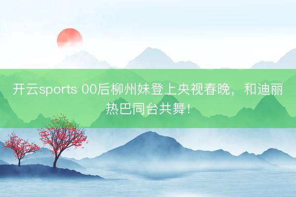开云sports 00后柳州妹登上央视春晚，和迪丽热巴同台共舞！