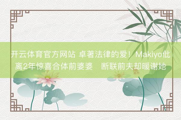 开云体育官方网站 卓著法律的爱！Makiyo仳离2年惊喜合体前婆婆　断联前夫却暖谢她