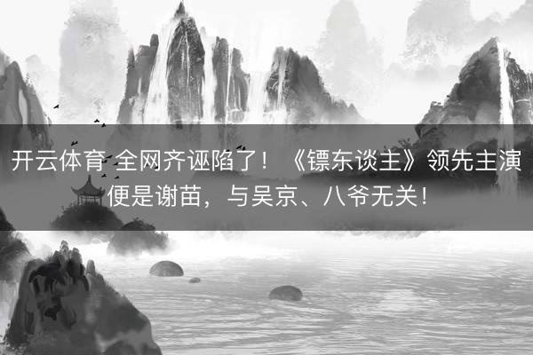 开云体育 全网齐诬陷了！《镖东谈主》领先主演便是谢苗，与吴京、八爷无关！