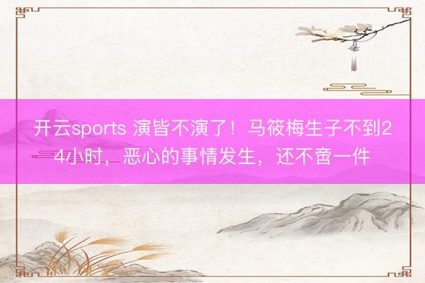 开云sports 演皆不演了！马筱梅生子不到24小时，恶心的事情发生，还不啻一件