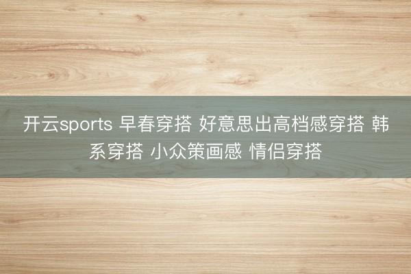开云sports 早春穿搭 好意思出高档感穿搭 韩系穿搭 小众策画感 情侣穿搭