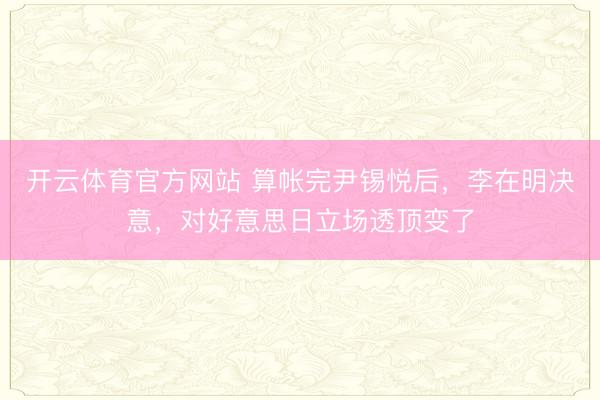 开云体育官方网站 算帐完尹锡悦后,李在明决意,对好意思日立场透顶变了