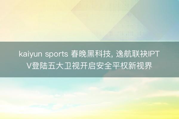 kaiyun sports 春晚黑科技, 逸航联袂IPTV登陆五大卫视开启安全平权新视界