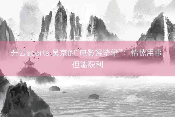 开云sports 吴京的“电影经济学”:情愫用事,但能获利