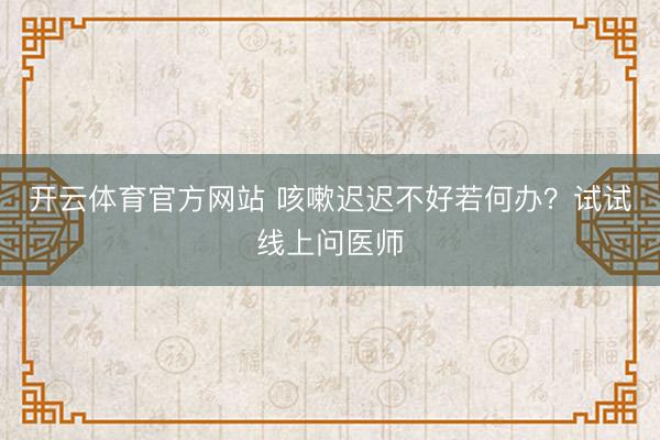 开云体育官方网站 咳嗽迟迟不好若何办?试试线上问医师