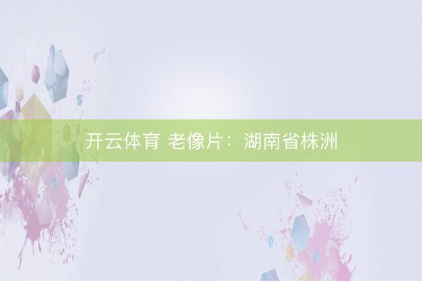开云体育 老像片：湖南省株洲